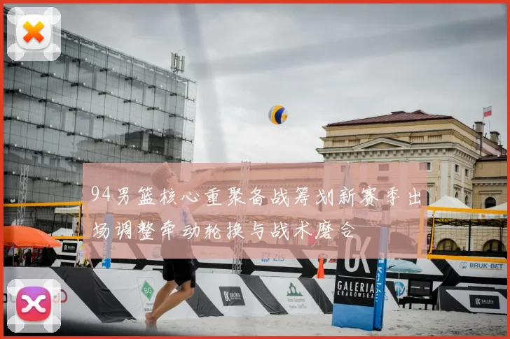 94男篮核心重聚备战筹划新赛季出场调整牵动轮换与战术磨合