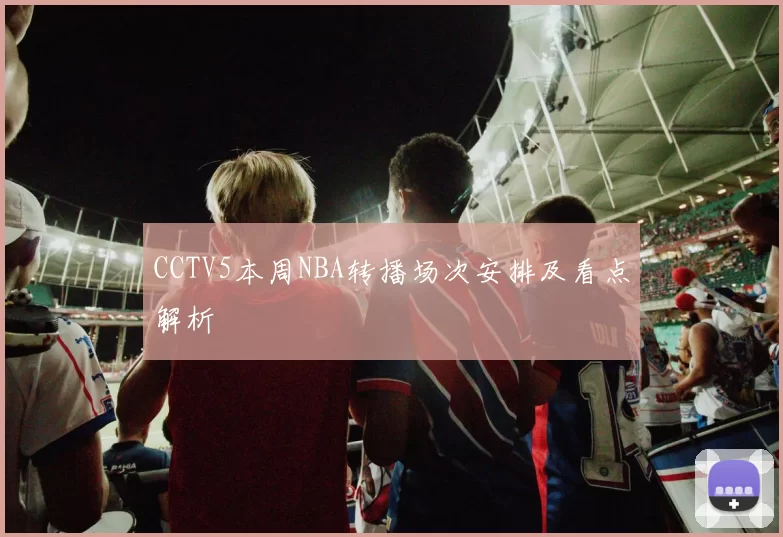 CCTV5本周NBA转播场次安排及看点解析