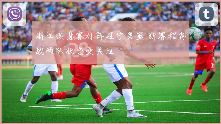 浙江热身赛对阵辽宁男篮 新赛程备战两队状态受关注