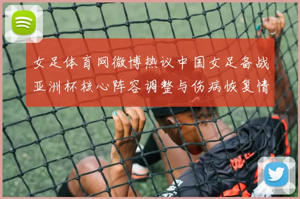 女足体育网微博热议中国女足备战亚洲杯核心阵容调整与伤病恢复情况