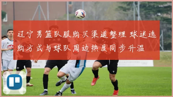 辽宁男篮队服购买渠道整理 球迷选购方式与球队周边热度同步升温