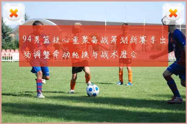 94男篮核心重聚备战筹划新赛季出场调整牵动轮换与战术磨合