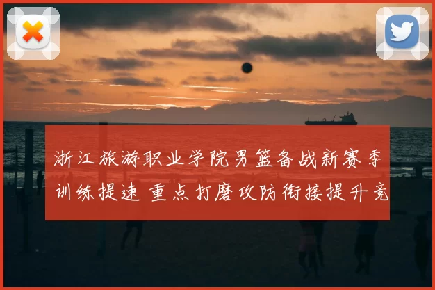 浙江旅游职业学院男篮备战新赛季训练提速 重点打磨攻防衔接提升竞争力