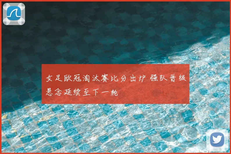女足欧冠淘汰赛比分出炉 强队晋级悬念延续至下一轮