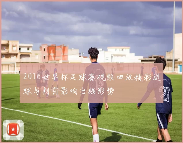 2016世界杯足球赛视频回放精彩进球与判罚影响出线形势