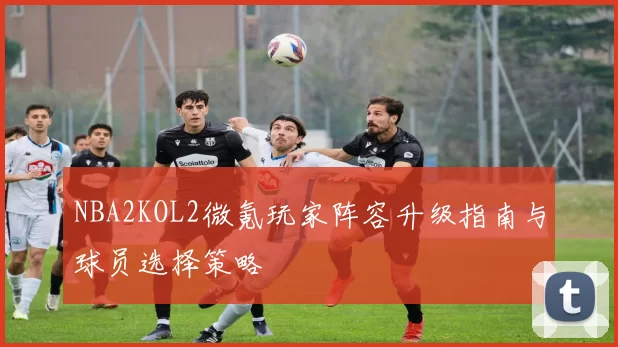 NBA2KOL2微氪玩家阵容升级指南与球员选择策略