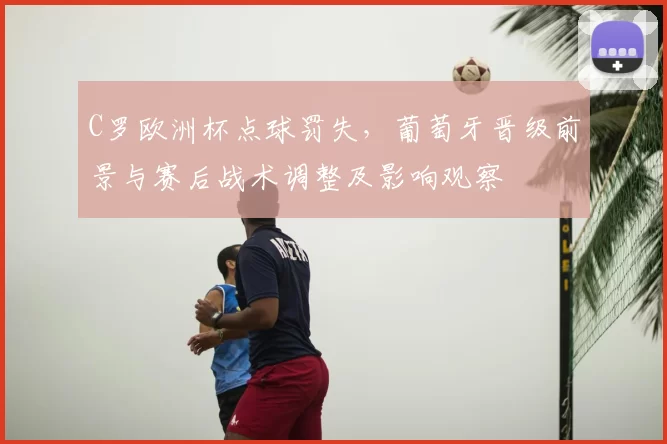 C罗欧洲杯点球罚失，葡萄牙晋级前景与赛后战术调整及影响观察
