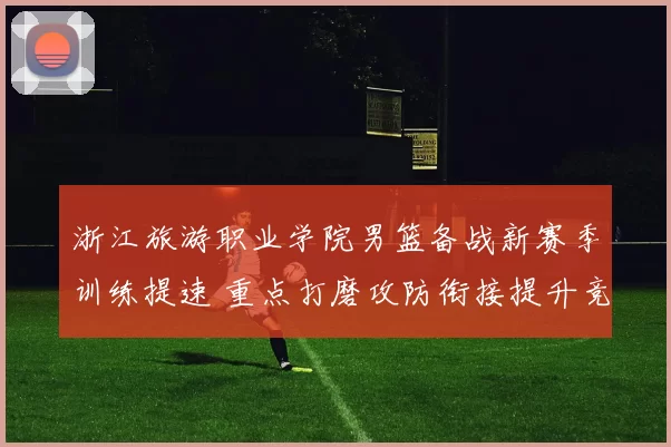 浙江旅游职业学院男篮备战新赛季训练提速 重点打磨攻防衔接提升竞争力