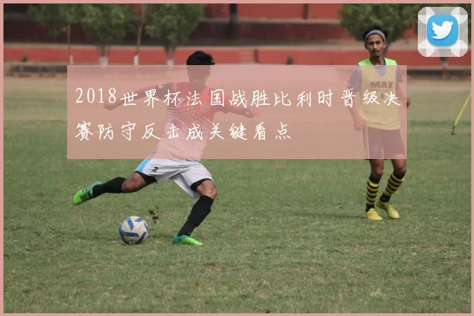 2018世界杯法国战胜比利时晋级决赛防守反击成关键看点