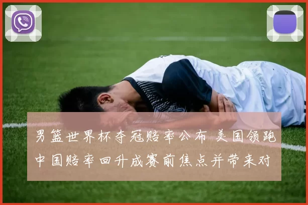 男篮世界杯夺冠赔率公布 美国领跑中国赔率回升成赛前焦点并带来对阵前瞻