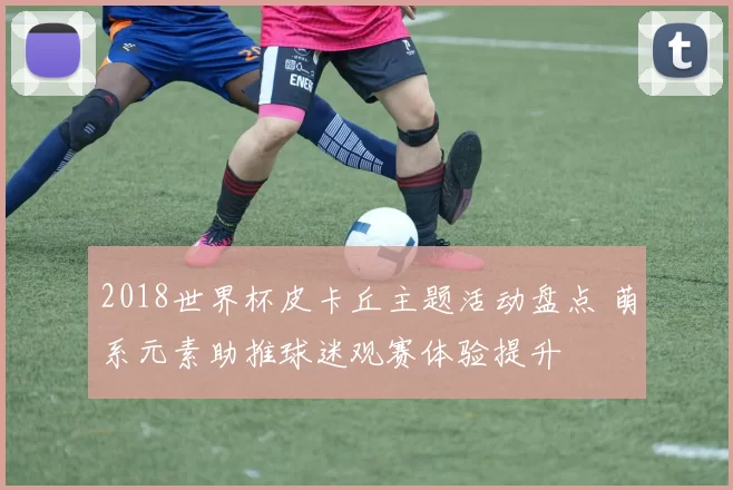 2018世界杯皮卡丘主题活动盘点 萌系元素助推球迷观赛体验提升