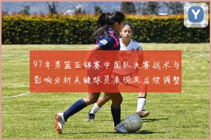 97年男篮亚锦赛中国队决赛战术与影响分析关键球员表现及后续调整
