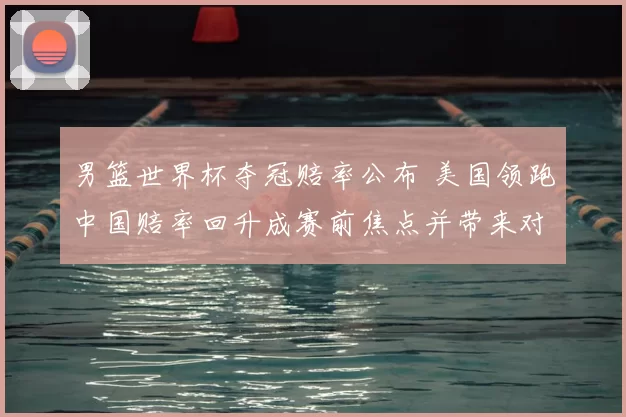 男篮世界杯夺冠赔率公布 美国领跑中国赔率回升成赛前焦点并带来对阵前瞻
