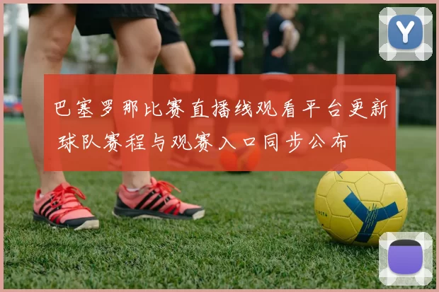 巴塞罗那比赛直播线观看平台更新 球队赛程与观赛入口同步公布