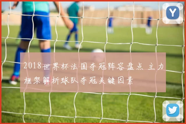 2018世界杯法国夺冠阵容盘点 主力框架解析球队夺冠关键因素