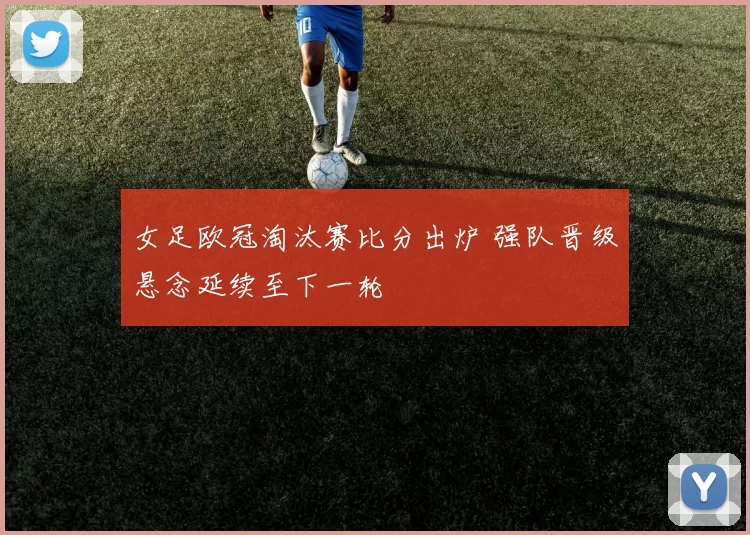 女足欧冠淘汰赛比分出炉 强队晋级悬念延续至下一轮