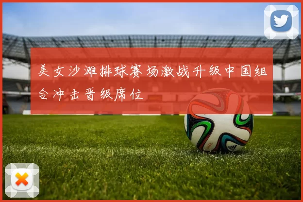 美女沙滩排球赛场激战升级中国组合冲击晋级席位