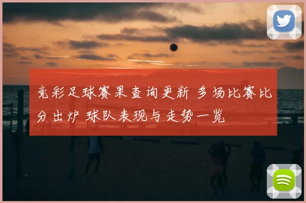 竞彩足球赛果查询更新 多场比赛比分出炉 球队表现与走势一览