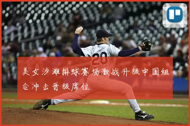 美女沙滩排球赛场激战升级中国组合冲击晋级席位