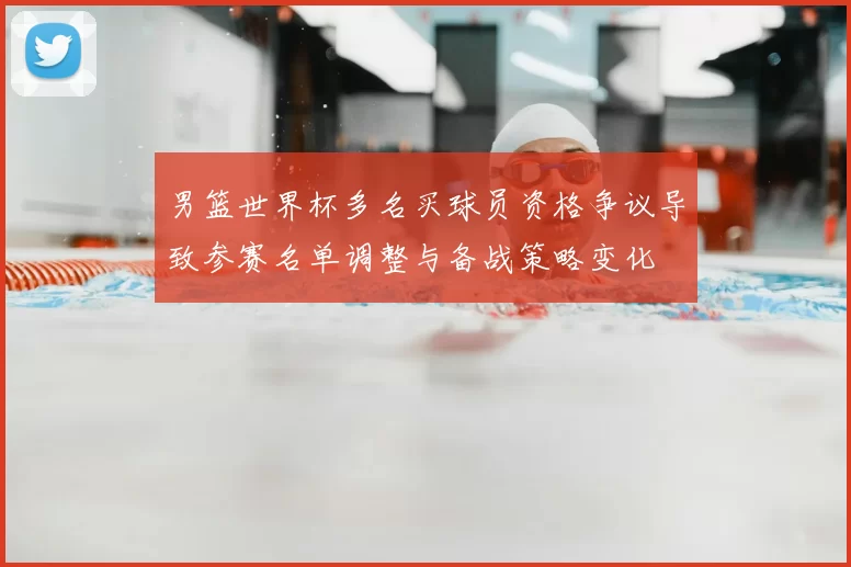 男篮世界杯多名买球员资格争议导致参赛名单调整与备战策略变化