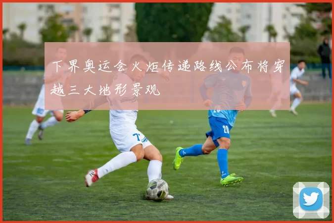 下界奥运会火炬传递路线公布将穿越三大地形景观