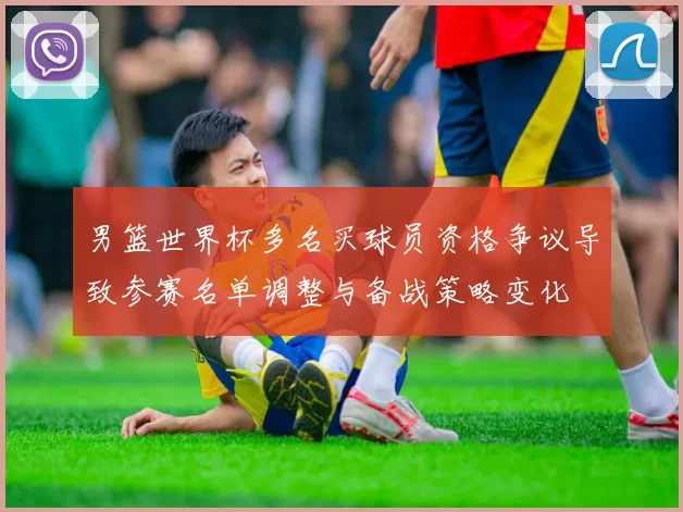 男篮世界杯多名买球员资格争议导致参赛名单调整与备战策略变化