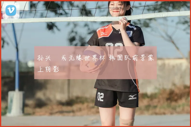 孙兴慜或无缘世界杯 韩国队前景蒙上阴影