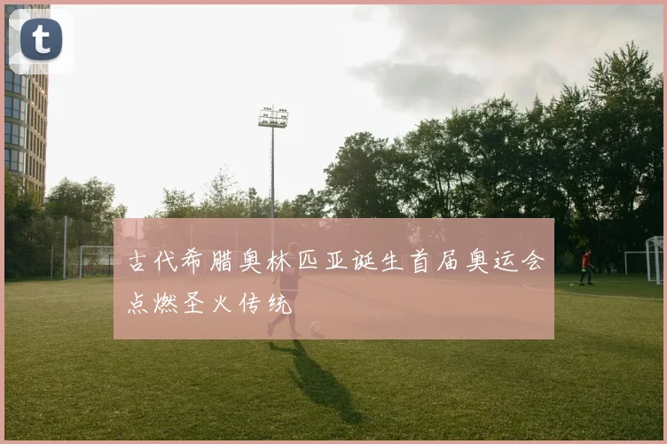 古代希腊奥林匹亚诞生首届奥运会点燃圣火传统