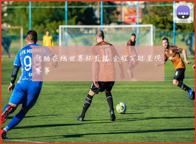 优酷在线世界杯直播 全程实时呈现赛事